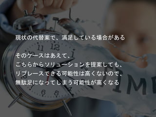 現状の代替案で、満足している場合がある
そのケースはあえて、
こちらからソリューションを提案しても、
リプレースできる可能性は高くないので、
無駄足になってしまう可能性が高くなる
 