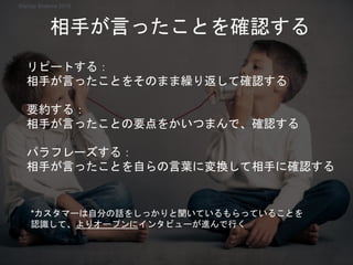 *カスタマーは自分の話をしっかりと聞いているもらっていることを
認識して、よりオープンにインタビューが進んで行く
リピートする：
相手が言ったことをそのまま繰り返して確認する
要約する：
相手が言ったことの要点をかいつまんで、確認する
パラフレーズする：
相手が言ったことを自らの言葉に変換して相手に確認する
相手が言ったことを確認する
Startup Science 2018
 