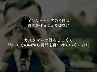 インタビューアの役目は
質問を作ることではない
カスタマーの話をじっくり
聞いてその中から質問を見つけていくことだ
Copyright 2018 Masayuki Tadokoro All rights reserved
Startup Science 2018
 
