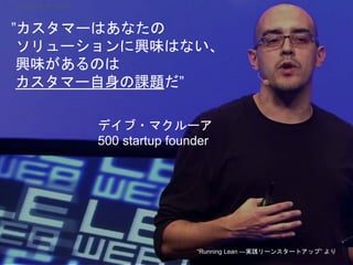 ”カスタマーはあなたの
ソリューションに興味はない、
興味があるのは
カスタマー自身の課題だ”
デイブ・マクルーア
500 startup founder
“Running Lean ―実践リーンスタートアップ” より
Startup Science 2018
 