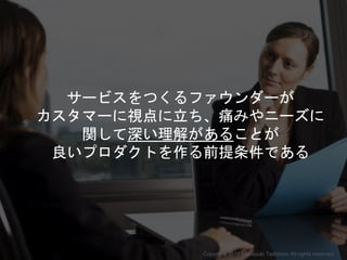 サービスをつくるファウンダーが
カスタマーに視点に立ち、痛みやニーズに
関して深い理解があることが
良いプロダクトを作る前提条件である
Copyright 2018 Masayuki Tadokoro All rights reserved
Startup Science 2018
 