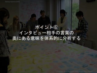 ポイント⑥
インタビュー相手の言葉の
奥にある意味を体系的に分析する
Copyright 2018 Masayuki Tadokoro All rights reserved
Startup Science 2018
 