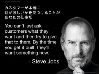カスタマーが本当に
何が欲しいかを見つけることが
あなたの仕事だ
- Steve Jobs
Copyright 2018 Masayuki Tadokoro All rights reserved
Startup Science 2018
 