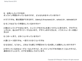 Q お伺いしたいですのが、
オンライン学習をやっているのですが、 どんなものをやっていますか？
A そうですね、僕は英語ができるので、Udemyとかcourseraとか、schooとか、dotinstallとか
Q そこではどういう学習をしているのですか？
A 僕はエンジニアではないので、エンジニアのスキルを身につけたいと思うので、プログラミ
ングとか、あとはデザイナーでもないので、デザインのやり方とか、イラストレーターの使い
方とか
Q この一ヶ月で、どのくらいやっていますか？
A 週に２〜３回ですね。一回で３０分くらいですね
Q なるほど、もう少し、どのような感じで学習されているか詳しくお聞きしたいのですが？
A 今やっているのはユーデミーなんですけど、オンラインでビデオが流れてくるんですけど、
週末のカフェとかで、ビデオを再生してみています。
Copyright 2018 Masayuki Tadokoro All rights reserved
Startup Science 2018
 