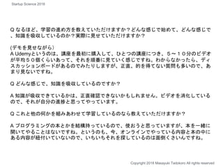 Q なるほど、学習の進め方を教えていただけますか？どんな感じで始めて、どんな感じで
、知識を吸収しているのか？実際に見せていただけますか？
(デモを見せながら）
A Udemyというのは、講座を最初に購入して、ひとつの講座につき、５〜１０分のビデオ
が平均５０個くらいあって、それを順番に見ていく感じですね。わからなかったら、ディ
スカッションボードがあるのでみたりしますが、正直、的を得てない質問も多いので、あ
まり見ないですね。
Q どんな感じで、知識を吸収しているのですか？
A 知識が吸収できているかは、正直確認できないかもしれません。ビデオを消化している
ので、それが自分の進捗と思ってやっています。
Q これと他の何かを組みあわせて学習しているのなら教えていただけますか？
A プログラミングの本とかを結構持っているので、使おうと思っていますが、本を一緒に
開いてやることはないですね。というのも、今、オンラインでやっている内容と本の中に
ある内容が紐付いていないので、いちいちそれを探しているのは面倒くさいんですね。
Copyright 2018 Masayuki Tadokoro All rights reserved
Startup Science 2018
 