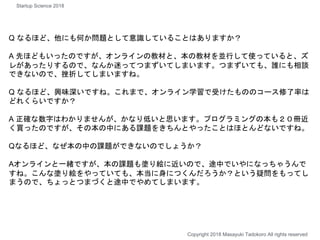 Q なるほど、他にも何か問題として意識していることはありますか？
A 先ほどもいったのですが、オンラインの教材と、本の教材を並行して使っていると、ズ
レがあったりするので、なんか迷ってつまずいてしまいます。つまずいても、誰にも相談
できないので、挫折してしまいますね。
Q なるほど、興味深いですね。これまで、オンライン学習で受けたもののコース修了率は
どれくらいですか？
A 正確な数字はわかりませんが、かなり低いと思います。プログラミングの本も２０冊近
く買ったのですが、その本の中にある課題をきちんとやったことはほとんどないですね。
Qなるほど、なぜ本の中の課題ができないのでしょうか？
Aオンラインと一緒ですが、本の課題も塗り絵に近いので、途中でいやになっちゃうんで
すね。こんな塗り絵をやっていても、本当に身につくんだろうか？という疑問をもってし
まうので、ちょっとつまづくと途中でやめてしまいます。
Copyright 2018 Masayuki Tadokoro All rights reserved
Startup Science 2018
 