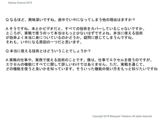 Q なるほど、興味深いですね。途中でいやになってしまう他の理由はますか？
A そうですね。本とかビデオだと、すべての技術をカバーしているじゃないですか、
ところが、実戦で使うのって本当はもっと少ないはずですよね。本当に使える技術
が効率よく本当に身についているのかどうか、疑問に感じてしまうんですね。
それも、いやになる原因の一つだと思います。
Q 本当に使える技術とはどういうことでしょうか？
A 実戦の仕事や、実務で使える技術のことです。僕は、仕事でエクセルを使うのですが、
エクセルの機能にすべてに関して詳しいわけではありません。ただ、実戦を通じて、
どの機能を使うと良いかを知っています。そういった機能の使い方をもっと知りたいですね
Copyright 2018 Masayuki Tadokoro All rights reserved
Startup Science 2018
 