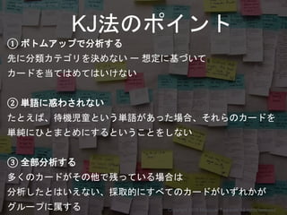 ① ボトムアップで分析する
先に分類カテゴリを決めない ー 想定に基づいて
カードを当てはめてはいけない
② 単語に惑わされない
たとえば、待機児童という単語があった場合、それらのカードを
単純にひとまとめにするということをしない
③ 全部分析する
多くのカードがその他で残っている場合は
分析したとはいえない、採取的にすべてのカードがいずれかが
グループに属する
KJ法のポイント
Copyright 2018 Masayuki Tadokoro All rights reserved
Startup Science 2018
 