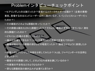Startup Science 2018
Problemインタビューチェックポイント
ーヒアリングしたのは誰だったか？登場するステークホルダーは誰か？ （企業の業種・
業態、登場するのはエンドユーザー以外に誰がいるか、エバンジェリストユーザーだっ
たのか？）
ーその顧客がどのような課題を持っていたか？
ーその課題は顕在化された課題だったか？それとも、顧客が言語化できていない 潜在
的な課題だったのか？
ーどれくらいの痛みを感じていたのか？
ー痛みは定量化できるか？（コストや費用などの側面で定量化できるか）
ー顧客が抱えている課題の深さはどの程度だったか？（顧客はどのように表現したか
？）
ー顧客へのヒアリングした内容を分析してみたか？（KJ法、ジャベリンボードの活用な
どをしたか？）
ー顧客はその課題に対して、どのような代替案を講じているのか？
ー代替案の不全性はどのようなものか？
ー更なる課題仮説の磨き込みが必要だと思うか？
 