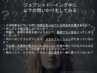 ・その作業をしている時に時間を取られている特定の作業はあるか？
・同じことを繰り返していないか？
・問題や、面倒な事態を避けようとして、最適でない策をとってしまっ
ていないか？
・何かに対してうんざりしたり、フラストレーションがたまっていない
か？
・不必要に作業者が覚えなければならない手順や身につけるスキルはな
いか？コンピューターが代替できるものはないか？
・紙のリスト、エクセル、メモなど別の道具を一緒に使っていないか？
ジョブシャドーイング中に
以下の問いかけをしてみる
Copyright 2018 Masayuki Tadokoro All rights reserved
 