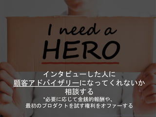 インタビューした人に
顧客アドバイザリーになってくれないか
相談する
*必要に応じて金銭的報酬や、
最初のプロダクトを試す権利をオファーする
Copyright 2018 Masayuki Tadokoro All rights reserved
 