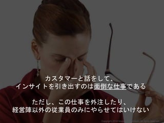 カスタマーと話をして、
インサイトを引き出すのは面倒な仕事である
ただし、この仕事を外注したり、
経営陣以外の従業員のみにやらせてはいけない
Copyright 2018 Masayuki Tadokoro All rights reserved
 