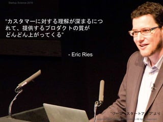 “カスタマーに対する理解が深まるにつ
れて、提供するプロダクトの質が
どんどん上がってくる”
- Eric Ries
Copyright 2018 Masayuki Tadokoro All rights reserved
”リーン・スタートアップ”より
Startup Science 2018
 