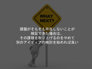 課題がそもそも存在しないことが
検証できた場合は、
その課題を取り上げるのをやめて
別のアイディアの検討を始めれば良い
 