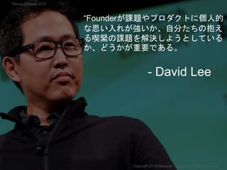 “Founderが課題やプロダクトに個人的
な思い入れが強いか、自分たちの抱え
る喫緊の課題を解決しようとしている
か、どうかが重要である。
- David Lee
Copyright 2018 Masayuki Tadokoro All rights reserved
Startup Science 2018
 