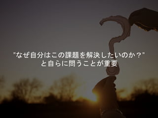 ”なぜ自分はこの課題を解決したいのか？”
と自らに問うことが重要
 