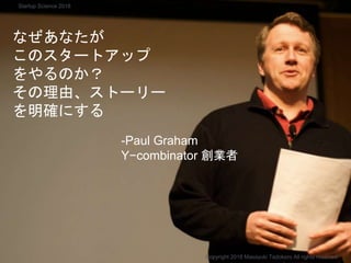 なぜあなたが
このスタートアップ
をやるのか？
その理由、ストーリー
を明確にする
-Paul Graham
Y−combinator 創業者
Copyright 2018 Masayuki Tadokoro All rights reserved
Startup Science 2018
 