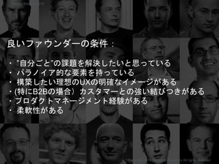 良いファウンダーの条件：
・ ”自分ごと”の課題を解決したいと思っている
・ パラノイア的な要素を持っている
・ 構築したい理想のUXの明確なイメージがある
・(特にB2Bの場合）カスタマーとの強い結びつきがある
・プロダクトマネージメント経験がある
・ 柔軟性がある
Copyright 2018 Masayuki Tadokoro All rights reserved
Startup Science 2018
 