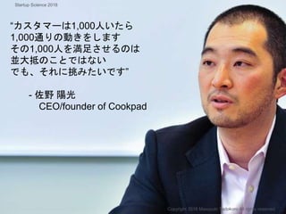 “カスタマーは1,000人いたら
1,000通りの動きをします
その1,000人を満足させるのは
並大抵のことではない
でも、それに挑みたいです”
- 佐野 陽光
CEO/founder of Cookpad
Copyright 2018 Masayuki Tadokoro All rights reserved
Startup Science 2018
 