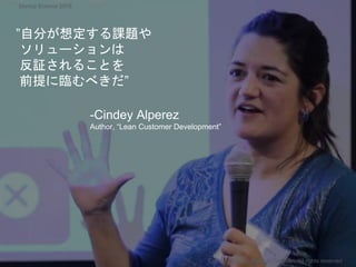 ”自分が想定する課題や
ソリューションは
反証されることを
前提に臨むべきだ”
-Cindey Alperez
Author, “Lean Customer Development”
Copyright 2018 Masayuki Tadokoro All rights reserved
Startup Science 2018
 