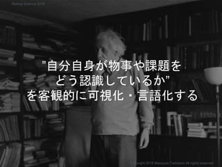 ”自分自身が物事や課題を
どう認識しているか”
を客観的に可視化・言語化する
Copyright 2018 Masayuki Tadokoro All rights reserved
Startup Science 2018
 