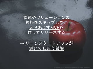 → リーンスタートアップが
導いてしまう誤解
課題やソリューションの
検証をスキップして、
とりあえずMVPを
作ってリリースする
Copyright 2018 Masayuki Tadokoro All rights reserved
Startup Science 2018
 