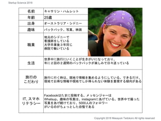 何を課題に
感じているのか
名前 キャサリン・ハムレット
年齢 25歳
出身 オーストラリア・シドニー
趣味 バックパック、写真、映画
職業
地元のシドニーで
看護師をしている
大学卒業後３年同じ
病院で働いている
生活
世界中に旅行にいくことが生きがいになっており、
年に２回の２週間のバックパックが楽しみで日々送っている
旅行の
こだわり
旅行に行く時は、現地で情報を集めるようにしている。できるだけ、
現地でお得な情報や現地でしか得られない体験を重視する傾向がある
IT, スマホ
リテラシー
Facebookはたまに投稿する。メッセンジャーは
Whatsup。趣味の写真は、instagramにあげている。世界中で撮った
写真をあげ続けており、5000人のフォロワー
がいるのがちょっとした自慢である
Copyright 2018 Masayuki Tadokoro All rights reserved
Startup Science 2018
 