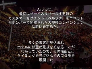 Airbnbは、
最初にサービスリリースする時の
カスタマーセグメント（ペルソナ）をコロラド
州デンバーで開催された大規模コンベンション
に狙いを定めた。
多くの来客が見込まれ
ホテルの部屋が足りなくなることが
わかっていたので、その場所と
タイミングを当て込んでのプロモを
展開した
Copyright 2018 Masayuki Tadokoro All rights reserved
 