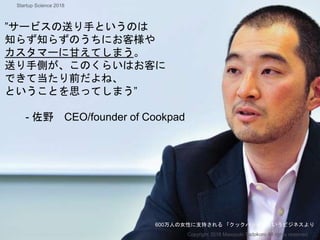 ”サービスの送り手というのは
知らず知らずのうちにお客様や
カスタマーに甘えてしまう。
送り手側が、このくらいはお客に
できて当たり前だよね、
ということを思ってしまう”
- 佐野 CEO/founder of Cookpad
600万人の女性に支持される 「クックパッド」というビジネスより
Copyright 2018 Masayuki Tadokoro All rights reserved
Startup Science 2018
 