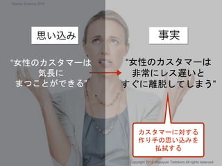カスタマーに対する
作り手の思い込みを
払拭する
“女性のカスタマーは
非常にレス遅いと
すぐに離脱してしまう”
“女性のカスタマーは
気長に
まつことができる”
Copyright 2018 Masayuki Tadokoro All rights reserved
Startup Science 2018
 