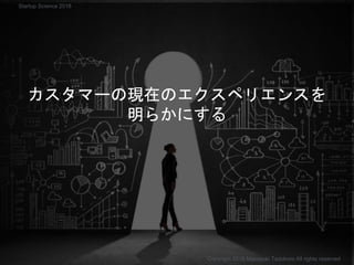 カスタマーの現在のエクスペリエンスを
明らかにする
Copyright 2018 Masayuki Tadokoro All rights reserved
Startup Science 2018
 