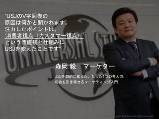 ”USJのV字回復の
原因は何かと聞かれます。
注力したポイントは、
’消費者視点（カスタマー視点）’
という価値観と仕組みに
USJを変えたことです”
森岡 毅 マーケター
USJを劇的に変えた、たった1つの考え方:
成功を引き寄せるマーケティング入門
Copyright 2018 Masayuki Tadokoro All rights reserved
Startup Science 2018
 