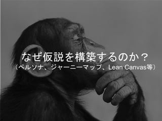 なぜ仮説を構築するのか？
（ペルソナ、ジャーニーマップ、Lean Canvas等）
 