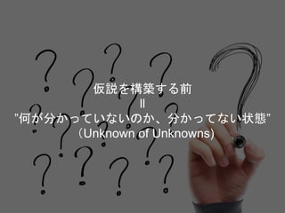 仮説を構築する前
ll
”何が分かっていないのか、分かってない状態”
（Unknown of Unknowns)
 