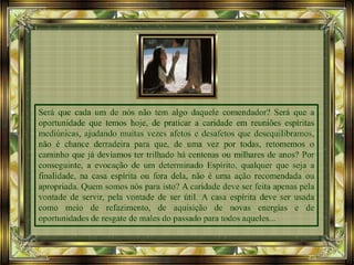 Será que cada um de nós não tem algo daquele comendador? Será que a
oportunidade que temos hoje, de praticar a caridade em reuniões espíritas
mediúnicas, ajudando muitas vezes afetos e desafetos que desequilibramos,
não é chance derradeira para que, de uma vez por todas, retomemos o
caminho que já devíamos ter trilhado há centenas ou milhares de anos? Por
conseguinte, a evocação de um determinado Espírito, qualquer que seja a
finalidade, na casa espírita ou fora dela, não é uma ação recomendada ou
apropriada. Quem somos nós para isto? A caridade deve ser feita apenas pela
vontade de servir, pela vontade de ser útil. A casa espírita deve ser usada
como meio de refazimento, de aquisição de novas energias e de
oportunidades de resgate de males do passado para todos aqueles...
 