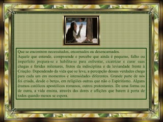 Que se encontrem necessitados, encarnados ou desencarnados.
Aquele que entende, compreende e percebe que ainda é pequeno, falho ou
imperfeito prepara-se e habilita-se para enfrentar, cicatrizar e curar suas
chagas e feridas milenares, frutos da indisciplina e da leviandade frente à
Criação. Dependendo da vida que se leva, a percepção dessas verdades chega
para cada um em momentos e intensidades diferentes. Grande parte de nós
foi criada, desde o berço, em religiões outras que não o Espiritismo. Alguns
éramos católicos apostólicos romanos, outros protestantes. De uma forma ou
de outra, a vida ensina, através das dores e aflições que batem à porta de
todos quando menos se espera.
 