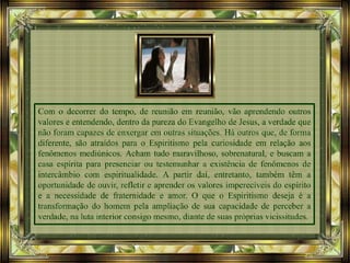 Com o decorrer do tempo, de reunião em reunião, vão aprendendo outros
valores e entendendo, dentro da pureza do Evangelho de Jesus, a verdade que
não foram capazes de enxergar em outras situações. Há outros que, de forma
diferente, são atraídos para o Espiritismo pela curiosidade em relação aos
fenômenos mediúnicos. Acham tudo maravilhoso, sobrenatural, e buscam a
casa espírita para presenciar ou testemunhar a existência de fenômenos de
intercâmbio com espiritualidade. A partir daí, entretanto, também têm a
oportunidade de ouvir, refletir e aprender os valores imperecíveis do espírito
e a necessidade de fraternidade e amor. O que o Espiritismo deseja é a
transformação do homem pela ampliação de sua capacidade de perceber a
verdade, na luta interior consigo mesmo, diante de suas próprias vicissitudes.
 