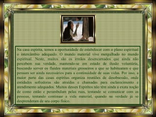 Na casa espírita, temos a oportunidade de estabelecer com o plano espiritual
o intercâmbio adequado. O mundo material vive mergulhado no mundo
espiritual. Neste, muitos são os irmãos desencarnados que ainda não
percebem sua verdade, mantendo-se em estado de ilusão voluntária,
buscando sorver os fluidos materiais grosseiros a que se habituaram e que
pensam ser ainda necessários para a continuidade de suas vidas. Por isso, a
maior parte das casas espíritas organiza reuniões de desobsessão, onde
entidades sofredoras são atraídas e chamadas para esclarecimento e
atendimento adequados. Muitos desses Espíritos não têm ainda a exata noção
de como estão e perambulam pelas ruas, tentando se comunicar com as
pessoas, tentando continuar a vida material, quando na verdade já se
desprenderam de seu corpo físico.
 