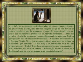 As referências ao comendador desabam sobre mim como choques elétricos.
Só em ouvir-lhe o nome, sinto-me mal. Imagine que já fui orar por ele no
próprio túmulo em que lhe sepultaram o corpo, tão impressionado vivo eu.
Creio, que se orássemos chamando-o ao aparelho mediúnico... – Mas não
convém. – Insistiria, no entanto. Um entendimento direto, entre esse Espírito
perseguidor e nós, talvez desse bom resultado. – A medida é desaconselhável.
– Será que Silveira Neves desencarnado, está em plano superior, embora as
atrocidades que cometeu? – Ainda não; o ex-comendador vive em luta
consigo mesmo. – Então? Trazê-lo ao esclarecimento seria uma caridade. –
Isso, entretanto, não deve ser tentado. – Meu amigo, por que a recusa, se o
Espírito dele está em provas, segundo a sua própria informação?
 