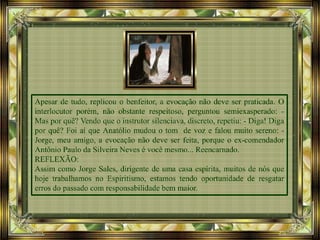 Apesar de tudo, replicou o benfeitor, a evocação não deve ser praticada. O
interlocutor porém, não obstante respeitoso, perguntou semiexasperado: -
Mas por quê? Vendo que o instrutor silenciava, discreto, repetiu: - Diga! Diga
por quê? Foi aí que Anatólio mudou o tom de voz e falou muito sereno: -
Jorge, meu amigo, a evocação não deve ser feita, porque o ex-comendador
Antônio Paulo da Silveira Neves é você mesmo... Reencarnado.
REFLEXÃO:
Assim como Jorge Sales, dirigente de uma casa espírita, muitos de nós que
hoje trabalhamos no Espiritismo, estamos tendo oportunidade de resgatar
erros do passado com responsabilidade bem maior.
 