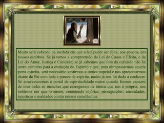 Muito será cobrado na medida em que a luz puder ser feita, aos poucos, em
nossos espíritos. Se já temos a compreensão da Lei de Causa e Efeito, e da
Lei do Amor, Justiça e Caridade; se já sabemos que fora da caridade não há
outro caminho para a evolução do Espírito e que, para ultrapassarmos aquela
porta estreita, será necessário vestirmos a túnica nupcial e nos apresentarmos
diante do Pai com toda a pureza de espírito, muito já nos foi dado a conhecer.
Só atravessaremos o portal da espiritualidade maior quando formos capazes
de tirar todas as manchas que carregamos na túnica que nos é própria, nos
milênios em que vivemos, cometendo injúrias, perseguições, atrocidades,
injustiças e maldades contra nossos semelhantes.
 