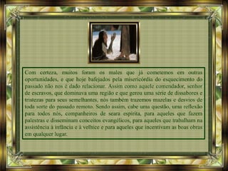 Com certeza, muitos foram os males que já cometemos em outras
oportunidades, e que hoje bafejados pela misericórdia do esquecimento do
passado não nos é dado relacionar. Assim como aquele comendador, senhor
de escravos, que dominava uma região e que gerou uma série de dissabores e
tristezas para seus semelhantes, nós também trazemos mazelas e desvios de
toda sorte do passado remoto. Sendo assim, cabe uma questão, uma reflexão
para todos nós, companheiros de seara espírita, para aqueles que fazem
palestras e disseminam conceitos evangélicos, para aqueles que trabalham na
assistência à infância e à velhice e para aqueles que incentivam as boas obras
em qualquer lugar.
 