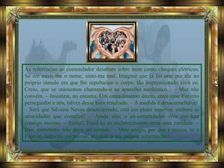 As referências ao comendador desabam sobre mim como choques elétricos.
Só em ouvir-lhe o nome, sinto-me mal. Imagine que já fui orar por ele no
próprio túmulo em que lhe sepultaram o corpo, tão impressionado vivo eu.
Creio, que se orássemos chamando-o ao aparelho mediúnico... – Mas não
convém. – Insistiria, no entanto. Um entendimento direto, entre esse Espírito
perseguidor e nós, talvez desse bom resultado. – A medida é desaconselhável.
– Será que Silveira Neves desencarnado, está em plano superior, embora as
atrocidades que cometeu? – Ainda não; o ex-comendador vive em luta
consigo mesmo. – Então? Trazê-lo ao esclarecimento seria uma caridade. –
Isso, entretanto, não deve ser tentado. – Meu amigo, por que a recusa, se o
Espírito dele está em provas, segundo a sua própria informação?
 
