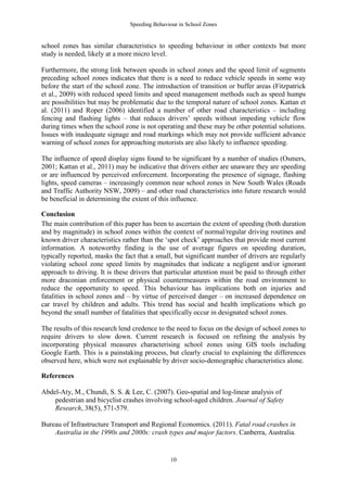 Speeding Behaviour in School Zones


school zones has similar characteristics to speeding behaviour in other contexts but more
study is needed, likely at a more micro level.

Furthermore, the strong link between speeds in school zones and the speed limit of segments
preceding school zones indicates that there is a need to reduce vehicle speeds in some way
before the start of the school zone. The introduction of transition or buffer areas (Fitzpatrick
et al., 2009) with reduced speed limits and speed management methods such as speed humps
are possibilities but may be problematic due to the temporal nature of school zones. Kattan et
al. (2011) and Roper (2006) identified a number of other road characteristics – including
fencing and flashing lights – that reduces drivers’ speeds without impeding vehicle flow
during times when the school zone is not operating and these may be other potential solutions.
Issues with inadequate signage and road markings which may not provide sufficient advance
warning of school zones for approaching motorists are also likely to influence speeding.

The influence of speed display signs found to be significant by a number of studies (Osmers,
2001; Kattan et al., 2011) may be indicative that drivers either are unaware they are speeding
or are influenced by perceived enforcement. Incorporating the presence of signage, flashing
lights, speed cameras – increasingly common near school zones in New South Wales (Roads
and Traffic Authority NSW, 2009) – and other road characteristics into future research would
be beneficial in determining the extent of this influence.

Conclusion
The main contribution of this paper has been to ascertain the extent of speeding (both duration
and by magnitude) in school zones within the context of normal/regular driving routines and
known driver characteristics rather than the ‘spot check’ approaches that provide most current
information. A noteworthy finding is the use of average figures on speeding duration,
typically reported, masks the fact that a small, but significant number of drivers are regularly
violating school zone speed limits by magnitudes that indicate a negligent and/or ignorant
approach to driving. It is these drivers that particular attention must be paid to through either
more draconian enforcement or physical countermeasures within the road environment to
reduce the opportunity to speed. This behaviour has implications both on injuries and
fatalities in school zones and – by virtue of perceived danger – on increased dependence on
car travel by children and adults. This trend has social and health implications which go
beyond the small number of fatalities that specifically occur in designated school zones.

The results of this research lend credence to the need to focus on the design of school zones to
require drivers to slow down. Current research is focused on refining the analysis by
incorporating physical measures characterising school zones using GIS tools including
Google Earth. This is a painstaking process, but clearly crucial to explaining the differences
observed here, which were not explainable by driver socio-demographic characteristics alone.

References

Abdel-Aty, M., Chundi, S. S. & Lee, C. (2007). Geo-spatial and log-linear analysis of
    pedestrian and bicyclist crashes involving school-aged children. Journal of Safety
    Research, 38(5), 571-579.

Bureau of Infrastructure Transport and Regional Economics. (2011). Fatal road crashes in
    Australia in the 1990s and 2000s: crash types and major factors. Canberra, Australia.


                                               10
 