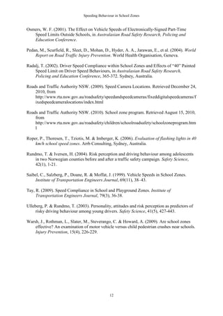 Speeding Behaviour in School Zones


Osmers, W. F. (2001). The Effect on Vehicle Speeds of Electronically-Signed Part-Time
   Speed Limits Outside Schools, in Australasian Road Safety Research, Policing and
   Education Conference.

Pedan, M., Scurfield, R., Sleet, D., Mohan, D., Hyder, A. A., Jarawan, E., et al. (2004). World
    Report on Road Traffic Injury Prevention. World Health Organisation, Geneva.

Radalj, T. (2002). Driver Speed Compliance within School Zones and Effects of “40” Painted
    Speed Limit on Driver Speed Behaviours, in Australasian Road Safety Research,
    Policing and Education Conference, 365-372. Sydney, Australia.

Roads and Traffic Authority NSW. (2009). Speed Camera Locations. Retrieved December 24,
    2010, from
    http://www.rta.nsw.gov.au/roadsafety/speedandspeedcameras/fixeddigitalspeedcameras/f
    ixedspeedcameralocations/index.html

Roads and Traffic Authority NSW. (2010). School zone program. Retrieved August 15, 2010,
    from
    http://www.rta.nsw.gov.au/roadsafety/children/schoolroadsafety/schoolzoneprogram.htm
    l

Roper, P., Thoresen, T., Tziotis, M. & Imberger, K. (2006). Evaluation of flashing lights in 40
    km/h school speed zones. Arrb Consulting, Sydney, Australia.

Rundmo, T. & Iversen, H. (2004). Risk perception and driving behaviour among adolescents
    in two Norwegian counties before and after a traffic safety campaign. Safety Science,
    42(1), 1-21.

Saibel, C., Salzberg, P., Doane, R. & Moffat, J. (1999). Vehicle Speeds in School Zones.
     Institute of Transportation Engineers Journal, 69(11), 38–43.

Tay, R. (2009). Speed Compliance in School and Playground Zones. Institute of
     Transportation Engineers Journal, 79(3), 36-38.

Ulleberg, P. & Rundmo, T. (2003). Personality, attitudes and risk perception as predictors of
     risky driving behaviour among young drivers. Safety Science, 41(5), 427-443.

Warsh, J., Rothman, L., Slater, M., Steverango, C. & Howard, A. (2009). Are school zones
    effective? An examination of motor vehicle versus child pedestrian crashes near schools.
    Injury Prevention, 15(4), 226-229.




                                               12
 