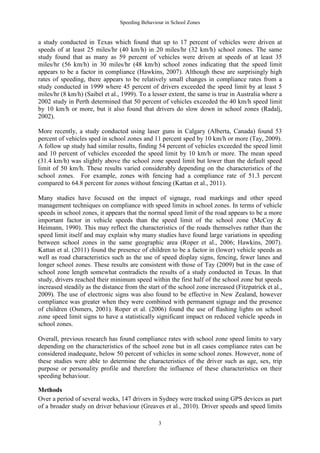 Speeding Behaviour in School Zones


a study conducted in Texas which found that up to 17 percent of vehicles were driven at
speeds of at least 25 miles/hr (40 km/h) in 20 miles/hr (32 km/h) school zones. The same
study found that as many as 59 percent of vehicles were driven at speeds of at least 35
miles/hr (56 km/h) in 30 miles/hr (48 km/h) school zones indicating that the speed limit
appears to be a factor in compliance (Hawkins, 2007). Although these are surprisingly high
rates of speeding, there appears to be relatively small changes in compliance rates from a
study conducted in 1999 where 45 percent of drivers exceeded the speed limit by at least 5
miles/hr (8 km/h) (Saibel et al., 1999). To a lesser extent, the same is true in Australia where a
2002 study in Perth determined that 50 percent of vehicles exceeded the 40 km/h speed limit
by 10 km/h or more, but it also found that drivers do slow down in school zones (Radalj,
2002).

More recently, a study conducted using laser guns in Calgary (Alberta, Canada) found 53
percent of vehicles sped in school zones and 11 percent sped by 10 km/h or more (Tay, 2009).
A follow up study had similar results, finding 54 percent of vehicles exceeded the speed limit
and 10 percent of vehicles exceeded the speed limit by 10 km/h or more. The mean speed
(31.4 km/h) was slightly above the school zone speed limit but lower than the default speed
limit of 50 km/h. These results varied considerably depending on the characteristics of the
school zones. For example, zones with fencing had a compliance rate of 51.3 percent
compared to 64.8 percent for zones without fencing (Kattan et al., 2011).

Many studies have focused on the impact of signage, road markings and other speed
management techniques on compliance with speed limits in school zones. In terms of vehicle
speeds in school zones, it appears that the normal speed limit of the road appears to be a more
important factor in vehicle speeds than the speed limit of the school zone (McCoy &
Heimann, 1990). This may reflect the characteristics of the roads themselves rather than the
speed limit itself and may explain why many studies have found large variations in speeding
between school zones in the same geographic area (Roper et al., 2006; Hawkins, 2007).
Kattan et al. (2011) found the presence of children to be a factor in (lower) vehicle speeds as
well as road characteristics such as the use of speed display signs, fencing, fewer lanes and
longer school zones. These results are consistent with those of Tay (2009) but in the case of
school zone length somewhat contradicts the results of a study conducted in Texas. In that
study, drivers reached their minimum speed within the first half of the school zone but speeds
increased steadily as the distance from the start of the school zone increased (Fitzpatrick et al.,
2009). The use of electronic signs was also found to be effective in New Zealand, however
compliance was greater when they were combined with permanent signage and the presence
of children (Osmers, 2001). Roper et al. (2006) found the use of flashing lights on school
zone speed limit signs to have a statistically significant impact on reduced vehicle speeds in
school zones.

Overall, previous research has found compliance rates with school zone speed limits to vary
depending on the characteristics of the school zone but in all cases compliance rates can be
considered inadequate, below 50 percent of vehicles in some school zones. However, none of
these studies were able to determine the characteristics of the driver such as age, sex, trip
purpose or personality profile and therefore the influence of these characteristics on their
speeding behaviour.

Methods
Over a period of several weeks, 147 drivers in Sydney were tracked using GPS devices as part
of a broader study on driver behaviour (Greaves et al., 2010). Driver speeds and speed limits

                                                 3
 
