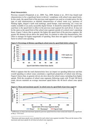 Speeding Behaviour in School Zones


Road characteristics
Previous research (Fitzpatrick et al., 2009; Tay, 2009; Kattan et al., 2011) has found road
characteristics to be a significant factor in drivers’ compliance with school zone speed limits.
In this study, the speed limit of the previous road segment was used as a (crude) proxy for the
type of road characteristics as detailed characteristics of school zones (e.g., presence of
flashing lights, dragon’s teeth road markings, speed humps, road narrowing, etc.) were not
readily available in an easily accessible digital format. It should be noted that the speed limit
used here is the speed limit in effect in the previous road segment for each driver. It may not
be the same as the speed limit of the school zone segment outside of a school zone’s operating
hours. Figure 5 shows that in general, the higher the speed limit of the previous segment, the
greater the distance driven above the speed limit. In contrast to other trip characteristics, this
effect is stronger for higher magnitudes of speeding. Rain does not appear to be a significant
factor in school zone speeding.

Figure 5: Percentage of distance speeding in school zones by speed limit before school zone
                                      35%
             % of Distance Speeding




                                      30%
                                      25%
                                      20%
                                      15%
                                                                                                      10+ km/h over
                                      10%
                                       5%                                                             1-9 km/h over
                                       0%
                                            50    60        70     80      90     100      All
                                                 Speed Limit Before School Zone (km/h)


While it appears that the road characteristics have an impact on speeding behaviour and that
overall speeding in school zones constitutes a significant proportion of school zone driving,
Figure 6 shows that, in general, drivers do slow down for school zones, including from higher
speeds. With the exception of school zone segments following roads with 70 and 100 km/h
roads, drivers maintain an average maximum speed below the 40 km/h school zone speed
limit.

Figure 6: Mean and maximum speeds 1 in school zones by speed limit of previous segment
                                      50
    School Zone Speed




                                      45
                                      40
         (km/h)




                                      35
                                      30
                                      25
                                      20
                                            50          60           70           80          90           100
                                                         Speed Limit of Previous Segment (km/h)
                                                       Mean*         Maximum*           Speed Limit
* Differences in mean and maximum speeds by previous speed limit have been tested and found to be significant
at the p < 0.01 level.

1
 Maximum and mean speeds were calculated for each school zone segment recorded. These are the means of the
maximum and mean speeds for all observed school zone segments.

                                                                             8
 
