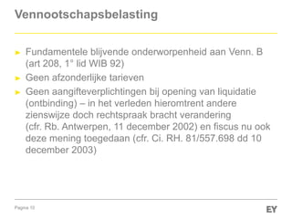 Pagina 10
Vennootschapsbelasting
► Fundamentele blijvende onderworpenheid aan Venn. B
(art 208, 1° lid WIB 92)
► Geen afzonderlijke tarieven
► Geen aangifteverplichtingen bij opening van liquidatie
(ontbinding) – in het verleden hieromtrent andere
zienswijze doch rechtspraak bracht verandering
(cfr. Rb. Antwerpen, 11 december 2002) en fiscus nu ook
deze mening toegedaan (cfr. Ci. RH. 81/557.698 dd 10
december 2003)
 