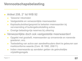 Pagina 11
Vennootschapsbelasting
► Artikel 208, 2° lid WIB 92
► „Gewone‟ inkomsten
► Vastgestelde en verwezenlijkte meerwaarden
► Kapitaalsubsidies/gespreid te belasten meerwaarden bij
vervreemding of buitengebruikstelling activa
► Overige belastingvrije reserves bij uitkering
► Verwezenlijkte doch ook vastgestelde meerwaarden!
► Opgelet met goodwill, meerwaarden op onroerende en roerende
goederen, enz.
► Toebedeling van activa aan aandeelhouders dient te gebeuren aan
marktconforme waarde (Com. IB 1992, 208/11)
► Indien meerwaarde op aandelen gelden de gebruikelijke
vrijstellingsregels
 