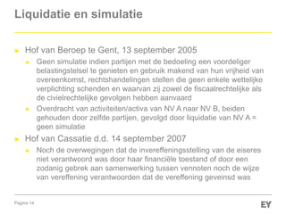 Pagina 14
Liquidatie en simulatie
► Hof van Beroep te Gent, 13 september 2005
► Geen simulatie indien partijen met de bedoeling een voordeliger
belastingstelsel te genieten en gebruik makend van hun vrijheid van
overeenkomst, rechtshandelingen stellen die geen enkele wettelijke
verplichting schenden en waarvan zij zowel de fiscaalrechtelijke als
de civielrechtelijke gevolgen hebben aanvaard
► Overdracht van activiteiten/activa van NV A naar NV B, beiden
gehouden door zelfde partijen, gevolgd door liquidatie van NV A =
geen simulatie
► Hof van Cassatie d.d. 14 september 2007
► Noch de overwegingen dat de invereffeningsstelling van de eiseres
niet verantwoord was door haar financiële toestand of door een
zodanig gebrek aan samenwerking tussen vennoten noch de wijze
van vereffening verantwoorden dat de vereffening geveinsd was
 